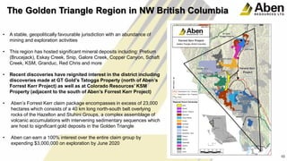 10
• A stable, geopolitically favourable jurisdiction with an abundance of
mining and exploration activities
• This region has hosted significant mineral deposits including: Pretium
(Brucejack), Eskay Creek, Snip, Galore Creek, Copper Canyon, Schaft
Creek, KSM, Granduc, Red Chris and more
• Recent discoveries have reignited interest in the district including
discoveries made at GT Gold’s Tatogga Property (north of Aben’s
Forrest Kerr Project) as well as at Colorado Resources’ KSM
Property (adjacent to the south of Aben’s Forrest Kerr Project)
• Aben’s Forrest Kerr claim package encompasses in excess of 23,000
hectares which consists of a 40 km long north-south belt overlying
rocks of the Hazelton and Stuhini Groups, a complex assemblage of
volcanic accumulations with intervening sedimentary sequences which
are host to significant gold deposits in the Golden Triangle
• Aben can earn a 100% interest over the entire claim group by
expending $3,000,000 on exploration by June 2020
10
The Golden Triangle Region in NW British Columbia
 