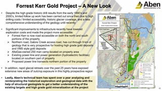 • Despite the high grade historic drill results from the early 1990’s and
2000’s, limited follow up work has been carried out since then due to high
drilling costs / limited accessibility, historic glacier coverage, and a less
comprehensive understanding of the geology until recently
• Significant improvements to infrastructure recently have lowered
exploration costs and made the project more accessible:
 Forrest Kerr is now road accessible on both the north and south
portions of the property
 Northern road, Galore Creek access road, has cut through 9 km of
geology that is very prospective for hosting high grade gold deposits
and VMS style gold deposits
 AltaGas-owned 250 man camp located on property area
 Existing power line and power generation (hydroelectric facilities)
located on southern part of property
 Proposed power line transects northern portion of the property
• In addition, rapid glacial retreats over the past 25 years have exposed
extensive new areas of outcrop exposure in this highly prospective region
• Lastly, Aben's technical team has spent over a year analyzing and
reinterpreting the historical exploration and geological data with the
help of structural geologists to get a better understanding of the
existing targets and high grade gold mineralization at the project 11
Forrest Kerr Gold Project – A New Look
 