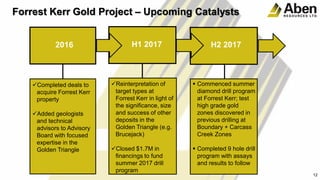 12
Forrest Kerr Gold Project – Upcoming Catalysts
2016 H1 2017 H2 2017
Completed deals to
acquire Forrest Kerr
property
Added geologists
and technical
advisors to Advisory
Board with focused
expertise in the
Golden Triangle
Reinterpretation of
target types at
Forrest Kerr in light of
the significance, size
and success of other
deposits in the
Golden Triangle (e.g.
Brucejack)
Closed $1.7M in
financings to fund
summer 2017 drill
program
 Commenced summer
diamond drill program
at Forrest Kerr; test
high grade gold
zones discovered in
previous drilling at
Boundary + Carcass
Creek Zones
 Completed 9 hole drill
program with assays
and results to follow
 
