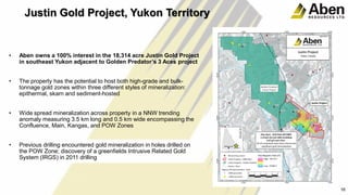 22
• Aben owns a 100% interest in the 18,314 acre Justin Gold Project
in southeast Yukon adjacent to Golden Predator’s 3 Aces project
• The property has the potential to host both high-grade and bulk-
tonnage gold zones within three different styles of mineralization:
epithermal, skarn and sediment-hosted
• Wide spread mineralization across property in a NNW trending
anomaly measuring 3.5 km long and 0.5 km wide encompassing the
Confluence, Main, Kangas, and POW Zones
• Previous drilling encountered gold mineralization in holes drilled on
the POW Zone; discovery of a greenfields Intrusive Related Gold
System (IRGS) in 2011 drilling
16
Justin Gold Project, Yukon Territory
 