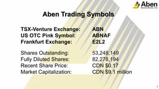 Aben Trading Symbols
TSX-Venture Exchange: ABN
US OTC Pink Symbol: ABNAF
Frankfurt Exchange: E2L2
Shares Outstanding: 53,248,149
Fully Diluted Shares: 82,278,194
Recent Share Price: CDN $0.17
Market Capitalization: CDN $9.1 million
3
3
 