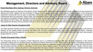 Management, Directors and Advisory Board
Ronald Netolitzky, M.Sc. Geology: Director, Chairman
Ron Netolitzky serves as Chairman of the Board of Aben Resources. Mr. Netolitzky holds a Bachelor of Science degree from the University of
Alberta and a M.Sc. degree from the University of Calgary, both in geological sciences. He has had an illustrious career in the mining and
exploration industry with over 40 years of experience and having been directly associated with three major gold discoveries in Canada that
subsequently went into production: Eskay Creek, Snip and Brewery Creek. Notably, two of these deposits and mines, Esaky Creek and Snip,
are located in the Golden Triangle of British Columbia. In 2006, his Viceroy Exploration was acquired by Yamana Gold Inc. for its Gualcamayo
gold deposit for $577 million. Mr. Netolitzky has been honored with the Prospector of the Year award from the PDAC, and Developer of the
Year award from the BC & Yukon Chamber of Mines. In 2015, he was inducted into the Canadian Mining Hall of Fame.
James G. Pettit: Director, President & CEO
Jim Pettit has been President & CEO and a Director of Aben Resources since November 2002. Mr. Pettit is currently serving on the board of
directors of five publicly traded companies and offers over 30 years of experience within the industry specializing in finance, corporate
governance, executive management and compliance. Jim was previously Chairman and CEO of Bayfield Ventures Corp. which was acquired
by New Gold Inc. in 2014.
Timothy Termuende: P.Geo., Director
Tim Termuende serves as a Director of Aben Resources and is a professional geologist with over 30 years experience in the mineral
exploration industry and is a Qualified Person as defined by National Instrument 43-101. Since earning his degree in Geological Sciences at
the University of British Columbia in 1987, Mr. Termuende has worked on exploration projects throughout North, Central, and South America
and has been personally involved in exploration at and around Aben’s flagship project, Forrest Kerr in the Golden Triangle, since the early
1990's. He has been continuously active in mineral exploration throughout western Canada since 1976, and currently oversees a broad range
of ongoing exploration projects located throughout British Columbia, Saskatchewan, the Yukon and the Northwest Territories.
6
 