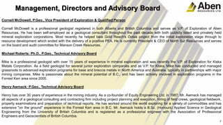 Cornell McDowell, P.Geo., Vice President of Exploration & Qualified Person
Cornell McDowell is a professional geologist registered in both Alberta and British Columbia and serves as V.P. of Exploration of Aben
Resources. He has been self-employed as a geological consultant throughout the past decade with both publicly listed and privately held
mineral exploration corporations. Most recently he helped take Gold Reach's Ootsa project from the initial exploration stage through to
resource development which ended with the delivery of a positive PEA. He is currently President & CEO of North Sur Resources and serves
on the board and audit committee for Manson Creek Resources.
Michael Roberts: Ph.D., P.Geo., Technical Advisory Board
Mike is a professional geologist with over 15 years of experience in mineral exploration and was recently the V.P. of Exploration for Kiska
Metals Corporation. As a field geologist for several junior exploration companies and as V.P. for Kiska, Mike has conducted and managed
grassroots to advanced exploration programs for base and breccia metals in North America and Australia, typically in partnerships with major
mining companies. Mike is passionate about the mineral potential of B.C., and has been actively involved in exploration programs in the
Forrest Kerr area since 2005.
Henry Awmack: P.Geo., Technical Advisory Board
Henry has over 30 years of experience in the mining industry. As a co-founder of Equity Engineering Ltd. in 1987, Mr. Awmack has managed
all aspects of a geological consulting and contracting firm including project planning and execution, hiring of field crews, geological fieldwork,
property examinations and preparation of technical reports. He has worked around the world exploring for a variety of commodities and has
extensive "on the ground" experience in the Forrest Kerr area in B.C. Mr. Awmack holds a B.Sc. (Honours) Applied Science in Geological
Engineering from the University of British Columbia and is registered as a professional engineer with the Association of Professional
Engineers and Geoscientists of British Columbia.
7
Management, Directors and Advisory Board
 
