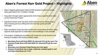 • Aben’s flagship gold project totals 23,000 hectares located in a world-
class gold district, B.C.’s Golden Triangle
• Acquisition through option agreements of the three properties that make
up the Forest Kerr Project
• Significant historic work has been performed across the whole project
area including previous drilling that returned high grade gold drill
intercepts
• Data compilation study has been performed incorporating all historic data;
regional scale approach to exploration and knowledge is now possible
• First season of fieldwork and drilling will include but not be limited to the
testing of excellent drill results in historic holes:
 Boundary Zone drill hole RG91-16 returned 33.4 g/t Au over 11m
 Carcass Creek Zone drill hole RG91-21 returned 9.9 g/t Au over
29.3m
 Boundary and Carcass Creek Zones are 4 km apart
 Gossan Creek Zone has a large, relatively untested gold in soil
anomaly extending over 3 km
9
Aben’s Forrest Kerr Gold Project – Highlights
 