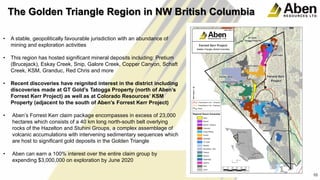 10
• A stable, geopolitically favourable jurisdiction with an abundance of
mining and exploration activities
• This region has hosted significant mineral deposits including: Pretium
(Brucejack), Eskay Creek, Snip, Galore Creek, Copper Canyon, Schaft
Creek, KSM, Granduc, Red Chris and more
• Recent discoveries have reignited interest in the district including
discoveries made at GT Gold’s Tatogga Property (north of Aben’s
Forrest Kerr Project) as well as at Colorado Resources’ KSM
Property (adjacent to the south of Aben’s Forrest Kerr Project)
• Aben’s Forrest Kerr claim package encompasses in excess of 23,000
hectares which consists of a 40 km long north-south belt overlying
rocks of the Hazelton and Stuhini Groups, a complex assemblage of
volcanic accumulations with intervening sedimentary sequences which
are host to significant gold deposits in the Golden Triangle
• Aben can earn a 100% interest over the entire claim group by
expending $3,000,000 on exploration by June 2020
10
The Golden Triangle Region in NW British Columbia
 
