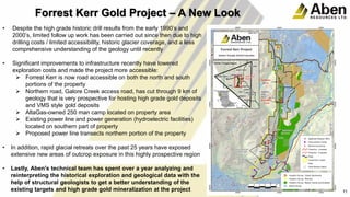 • Despite the high grade historic drill results from the early 1990’s and
2000’s, limited follow up work has been carried out since then due to high
drilling costs / limited accessibility, historic glacier coverage, and a less
comprehensive understanding of the geology until recently
• Significant improvements to infrastructure recently have lowered
exploration costs and made the project more accessible:
 Forrest Kerr is now road accessible on both the north and south
portions of the property
 Northern road, Galore Creek access road, has cut through 9 km of
geology that is very prospective for hosting high grade gold deposits
and VMS style gold deposits
 AltaGas-owned 250 man camp located on property area
 Existing power line and power generation (hydroelectric facilities)
located on southern part of property
 Proposed power line transects northern portion of the property
• In addition, rapid glacial retreats over the past 25 years have exposed
extensive new areas of outcrop exposure in this highly prospective region
• Lastly, Aben's technical team has spent over a year analyzing and
reinterpreting the historical exploration and geological data with the
help of structural geologists to get a better understanding of the
existing targets and high grade gold mineralization at the project 11
Forrest Kerr Gold Project – A New Look
 