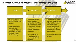 12
Forrest Kerr Gold Project – Upcoming Catalysts
2016 H1 2017 H2 2017
Completed deals to
acquire Forrest Kerr
property
Added geologists
and technical
advisors to Advisory
Board with focused
expertise in the
Golden Triangle
Reinterpretation of
target types at
Forrest Kerr in light of
the significance, size
and success of other
deposits in the
Golden Triangle (e.g.
Brucejack)
Closed $1.7M in
financings to fund
summer 2017 drill
program
 Commenced summer
diamond drill program
at Forrest Kerr; test
high grade gold
zones discovered in
previous drilling at
Boundary + Carcass
Creek Zones
 Completed 9 hole drill
program
 
