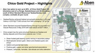 • Aben has option to earn up to 80% of Chico Gold Project 125
kilometres east of La Ronge, Saskatchewan and 40 kilometres
south of Silver Standard Resources' Seabee/Santoy mine
complex; workable all year round
• Seabee/Santoy achieved highest annual gold production in 26 year
history in 2016 @ 77,640 ounces from feed averaging 7.91 g/t Au
• Silver Standard acquired Seabee/Santoy through its acquisition of
Claude Resources in May 2016 with deal valued at $337 million
• Chico project has the same structural features as Seabee and
Santoy deposits and Chico trend extends over 1.5 km:
 Shear hosted gold bearing quartz veining in secondary splays
 Multi-episodic tension gash, ribbon and sheeted quartz vein
arrays
 Gabbro and granite host rocks
 Positive gold, copper and silver geochemical associations
 Potassic, carbonate, hematite, calc-silicate and silica alteration
18
17
Chico Gold Project – Highlights
 