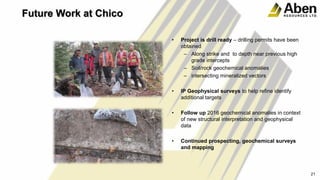 Future Work at Chico
• Project is drill ready – drilling permits have been
obtained
– Along strike and to depth near previous high
grade intercepts
– Soil/rock geochemical anomalies
– intersecting mineralized vectors
• IP Geophysical surveys to help refine identify
additional targets
• Follow up 2016 geochemical anomalies in context
of new structural interpretation and geophysical
data
• Continued prospecting, geochemical surveys
and mapping
21
 