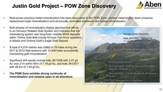 24
• Both phases of mineralization display geochemical affinity
to an Intrusion Related Gold System and indicates that the
mineralizing system was long-lived; notable IRGS deposits
within Tintina Gold Belt include Kinross' Fort Knox operation
in Alaska and Victoria Gold’s Eagle Gold Deposit
• A total of 4,014 metres was drilled in 19 holes during the
2011 & 2012 field seasons with 10 drill holes successfully
intersecting gold mineralization
• Significant drill results include hole JN11009 with 2.47 g/t
Au over 21m within 60m of 1.19 g/t Au, and hole JN12011
with 46.4m of 1.49 g/t Au
• The POW Zone exhibits strong continuity of
mineralization and remains open in all directions
24
23
Justin Gold Project – POW Zone Discovery
Kangas Zone Discovery:
Hole JN11003 - 7320 g/t Ag,
1.1 g/t Au, 3.52% Cu over
1.07m*
* Poor sample recovery but still
significant result
POW Zone Discovery:
Hole JN11009 – 2.47 g/t Au over 21m within
60m of 1.19 g/t Au
Hole JN11010 – 2.7 g/t Au and 29 g/t Ag over
11.3m
POW Zone open in all directions
• Multi-phase precious metal mineralization has been discovered in the POW Zone: contact metamorphic skarn (massive
replacement style mineralization) and structurally controlled stockwork vein hosted mineralization
 