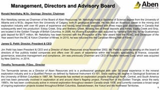 Management, Directors and Advisory Board
Ronald Netolitzky, M.Sc. Geology: Director, Chairman
Ron Netolitzky serves as Chairman of the Board of Aben Resources. Mr. Netolitzky holds a Bachelor of Science degree from the University of
Alberta and a M.Sc. degree from the University of Calgary, both in geological sciences. He has had an illustrious career in the mining and
exploration industry with over 40 years of experience and having been directly associated with three major gold discoveries in Canada that
subsequently went into production: Eskay Creek, Snip and Brewery Creek. Notably, two of these deposits and mines, Esaky Creek and Snip,
are located in the Golden Triangle of British Columbia. In 2006, his Viceroy Exploration was acquired by Yamana Gold Inc. for its Gualcamayo
gold deposit for $577 million. Mr. Netolitzky has been honored with the Prospector of the Year award from the PDAC, and Developer of the
Year award from the BC & Yukon Chamber of Mines. In 2015, he was inducted into the Canadian Mining Hall of Fame.
James G. Pettit: Director, President & CEO
Jim Pettit has been President & CEO and a Director of Aben Resources since November 2002. Mr. Pettit is currently serving on the board of
directors of five publicly traded companies and offers over 30 years of experience within the industry specializing in finance, corporate
governance, executive management and compliance. Jim was previously Chairman and CEO of Bayfield Ventures Corp. which was acquired
by New Gold Inc. in 2014.
Timothy Termuende: P.Geo., Director
Tim Termuende serves as a Director of Aben Resources and is a professional geologist with over 30 years experience in the mineral
exploration industry and is a Qualified Person as defined by National Instrument 43-101. Since earning his degree in Geological Sciences at
the University of British Columbia in 1987, Mr. Termuende has worked on exploration projects throughout North, Central, and South America
and has been personally involved in exploration at and around Aben’s flagship project, Forrest Kerr in the Golden Triangle, since the early
1990's. He has been continuously active in mineral exploration throughout western Canada since 1976, and currently oversees a broad range
of ongoing exploration projects located throughout British Columbia, Saskatchewan, the Yukon and the Northwest Territories.
6
 