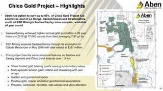 • Aben has option to earn up to 80% of Chico Gold Project 125
kilometres east of La Ronge, Saskatchewan and 40 kilometres
south of SSR Mining’s Seabee/Santoy mine complex; workable
all year round
• Seabee/Santoy achieved highest annual gold production in 26 year
history in 2016 @ 77,640 ounces from feed averaging 7.91 g/t Au
• SSR Mining acquired Seabee/Santoy through its acquisition of
Claude Resources in May 2016 with deal valued at $337 million
• Chico project has the same structural features as Seabee and
Santoy deposits and Chico trend extends over 1.5 km:
 Shear hosted gold bearing quartz veining in secondary splays
 Multi-episodic tension gash, ribbon and sheeted quartz vein
arrays
 Gabbro and granite host rocks
 Positive gold, copper and silver geochemical associations
 Potassic, carbonate, hematite, calc-silicate and silica alteration
18
18
Chico Gold Project – Highlights
 
