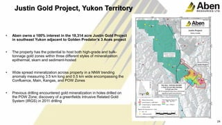 24
• Aben owns a 100% interest in the 18,314 acre Justin Gold Project
in southeast Yukon adjacent to Golden Predator’s 3 Aces project
• The property has the potential to host both high-grade and bulk-
tonnage gold zones within three different styles of mineralization:
epithermal, skarn and sediment-hosted
• Wide spread mineralization across property in a NNW trending
anomaly measuring 3.5 km long and 0.5 km wide encompassing the
Confluence, Main, Kangas, and POW Zones
• Previous drilling encountered gold mineralization in holes drilled on
the POW Zone; discovery of a greenfields Intrusive Related Gold
System (IRGS) in 2011 drilling
24
Justin Gold Project, Yukon Territory
 
