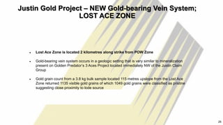 Justin Gold Project – NEW Gold-bearing Vein System;
LOST ACE ZONE
26
• Lost Ace Zone is located 2 kilometres along strike from POW Zone
• Gold-bearing vein system occurs in a geologic setting that is very similar to mineralization
present on Golden Predator’s 3 Aces Project located immediately NW of the Justin Claim
Group
• Gold grain count from a 3.8 kg bulk sample located 115 metres upslope from the Lost Ace
Zone returned 1135 visible gold grains of which 1049 gold grains were classified as pristine
suggesting close proximity to lode source
26
 