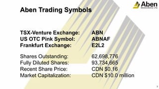 Aben Trading Symbols
TSX-Venture Exchange: ABN
US OTC Pink Symbol: ABNAF
Frankfurt Exchange: E2L2
Shares Outstanding: 62,698,776
Fully Diluted Shares: 93,734,665
Recent Share Price: CDN $0.16
Market Capitalization: CDN $10.0 million
3
3
 