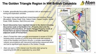 9
• A stable, geopolitically favourable jurisdiction with an abundance of
mining and exploration activities
• This region has hosted significant mineral deposits including: Pretium
(Brucejack), Eskay Creek, Snip, Galore Creek, Copper Canyon, Schaft
Creek, KSM, Granduc, Red Chris and more
• Recent discoveries have reignited interest in the district including
discoveries made at Garibaldi’s E & L Property (tied onto the
southeast of Forrest Kerr), GT Gold’s Tatogga Property (north of
Forrest Kerr) as well as Colorado Resources’ KSM Property
(adjacent south of Forrest Kerr)
• Aben’s Forrest Kerr claim package encompasses in excess of 23,000
hectares which consists of a 40 km long north-south belt overlying
rocks of the Hazelton and Stuhini Groups, a complex assemblage of
volcanic accumulations with intervening sedimentary sequences which
are host to significant gold deposits in the Golden Triangle
• Aben can earn a 100% interest over the entire claim group by
expending $3,000,000 on exploration by June 2020
9
The Golden Triangle Region in NW British Columbia
 