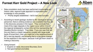 • Data compilation study has been performed incorporating all
historic data; regional scale approach to exploration and
knowledge is now possible
 Priority targets established – led to last year success
• According to recent geologic studies by BC Geological Survey
personnel, there is striking evidence now available that may aid
in the discovery process in the region. They conclude that
most of the major deposits in the region occur within 2 km of
the regional stratigraphic contact (the red line representing the
Hazelton/Stuhini contact). They state, “if you are near that red
line and there’s a clastic sequence coupled with large-scale
faults (Forrest Kerr), then you might be in the neighbourhood of
BC’s next big deposit, and knowing that is a big game changer
for the explorers in the region, because it will get them closer to
making a discovery
• Going forward
 Expand on newly discovered Boundary Zone
 Test geochemical anomalies
13
Forrest Kerr Gold Project – A New Look
 