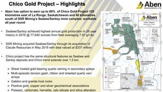 • Aben has option to earn up to 80% of Chico Gold Project 125
kilometres east of La Ronge, Saskatchewan and 40 kilometres
south of SSR Mining’s Seabee/Santoy mine complex; workable
all year round
• Seabee/Santoy achieved highest annual gold production in 26 year
history in 2016 @ 77,640 ounces from feed averaging 7.91 g/t Au
• SSR Mining acquired Seabee/Santoy through its acquisition of
Claude Resources in May 2016 with deal valued at $337 million
• Chico project has the same structural features as Seabee and
Santoy deposits and Chico trend extends over 1.5 km:
 Shear hosted gold bearing quartz veining in secondary splays
 Multi-episodic tension gash, ribbon and sheeted quartz vein
arrays
 Gabbro and granite host rocks
 Positive gold, copper and silver geochemical associations
 Potassic, carbonate, hematite, calc-silicate and silica alteration
19
19
Chico Gold Project – Highlights
 
