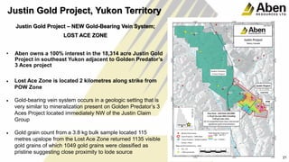 21
Justin Gold Project – NEW Gold-Bearing Vein System;
LOST ACE ZONE
• Aben owns a 100% interest in the 18,314 acre Justin Gold
Project in southeast Yukon adjacent to Golden Predator’s
3 Aces project
• Lost Ace Zone is located 2 kilometres along strike from
POW Zone
• Gold-bearing vein system occurs in a geologic setting that is
very similar to mineralization present on Golden Predator’s 3
Aces Project located immediately NW of the Justin Claim
Group
• Gold grain count from a 3.8 kg bulk sample located 115
metres upslope from the Lost Ace Zone returned 1135 visible
gold grains of which 1049 gold grains were classified as
pristine suggesting close proximity to lode source
21
Justin Gold Project, Yukon Territory
 