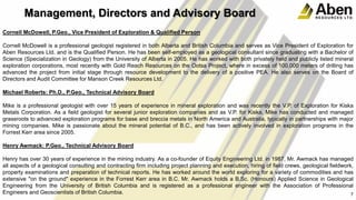 Cornell McDowell, P.Geo., Vice President of Exploration & Qualified Person
Cornell McDowell is a professional geologist registered in both Alberta and British Columbia and serves as Vice President of Exploration for
Aben Resources Ltd. and is the Qualified Person. He has been self-employed as a geological consultant since graduating with a Bachelor of
Science (Specialization in Geology) from the University of Alberta in 2005. He has worked with both privately held and publicly listed mineral
exploration corporations, most recently with Gold Reach Resources on the Ootsa Project, where in excess of 100,000 meters of drilling has
advanced the project from initial stage through resource development to the delivery of a positive PEA. He also serves on the Board of
Directors and Audit Committee for Manson Creek Resources Ltd.
Michael Roberts: Ph.D., P.Geo., Technical Advisory Board
Mike is a professional geologist with over 15 years of experience in mineral exploration and was recently the V.P. of Exploration for Kiska
Metals Corporation. As a field geologist for several junior exploration companies and as V.P. for Kiska, Mike has conducted and managed
grassroots to advanced exploration programs for base and breccia metals in North America and Australia, typically in partnerships with major
mining companies. Mike is passionate about the mineral potential of B.C., and has been actively involved in exploration programs in the
Forrest Kerr area since 2005.
Henry Awmack: P.Geo., Technical Advisory Board
Henry has over 30 years of experience in the mining industry. As a co-founder of Equity Engineering Ltd. in 1987, Mr. Awmack has managed
all aspects of a geological consulting and contracting firm including project planning and execution, hiring of field crews, geological fieldwork,
property examinations and preparation of technical reports. He has worked around the world exploring for a variety of commodities and has
extensive "on the ground" experience in the Forrest Kerr area in B.C. Mr. Awmack holds a B.Sc. (Honours) Applied Science in Geological
Engineering from the University of British Columbia and is registered as a professional engineer with the Association of Professional
Engineers and Geoscientists of British Columbia. 7
Management, Directors and Advisory Board
 