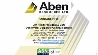 CONTACT INFO.
Jim Pettit: President & CEO
Don Myers: Corporate Communications
Suite 1610, 777 Dunsmuir Street
Vancouver, BC, V7Y 1K4, CANADA
Tel: (604) 687-3376 Fax: (604) 687-3119
Toll Free: 1-800-567-8181
Web Site: www.abenresources.com
Email: info@abenresources.com
22
 