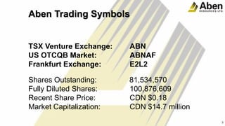 Aben Trading Symbols
TSX Venture Exchange: ABN
US OTCQB Market: ABNAF
Frankfurt Exchange: E2L2
Shares Outstanding: 81,534,570
Fully Diluted Shares: 100,876,609
Recent Share Price: CDN $0.18
Market Capitalization: CDN $14.7 million
3
3
 
