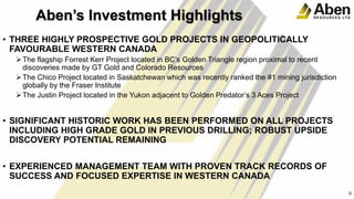 c• THREE HIGHLY PROSPECTIVE GOLD PROJECTS IN GEOPOLITICALLY
FAVOURABLE WESTERN CANADA
The flagship Forrest Kerr Project located in BC’s Golden Triangle region proximal to recent
discoveries made by GT Gold and Colorado Resources
The Chico Project located in Saskatchewan which was recently ranked the #1 mining jurisdiction
globally by the Fraser Institute
The Justin Project located in the Yukon adjacent to Golden Predator’s 3 Aces Project
• SIGNIFICANT HISTORIC WORK HAS BEEN PERFORMED ON ALL PROJECTS
INCLUDING HIGH GRADE GOLD IN PREVIOUS DRILLING; ROBUST UPSIDE
DISCOVERY POTENTIAL REMAINING
• EXPERIENCED MANAGEMENT TEAM WITH PROVEN TRACK RECORDS OF
SUCCESS AND FOCUSED EXPERTISE IN WESTERN CANADA
5
5
Aben’s Investment Highlights
 