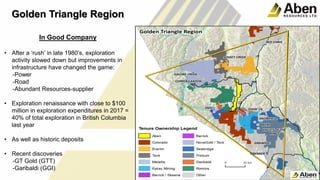 8
In Good Company
• After a ‘rush’ in late 1980’s, exploration
activity slowed down but improvements in
infrastructure have changed the game:
-Power
-Road
-Abundant Resources-supplier
• Exploration renaissance with close to $100
million in exploration expenditures in 2017 =
40% of total exploration in British Columbia
last year
• As well as historic deposits
• Recent discoveries
-GT Gold (GTT)
-Garibaldi (GGI)
Golden Triangle Region
 