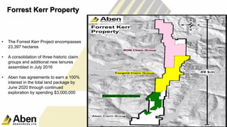 • The Forrest Kerr Project encompasses
23,397 hectares
• A consolidation of three historic claim
groups and additional new tenures
assembled in July 2016
• Aben has agreements to earn a 100%
interest in the total land package by
June 2020 through continued
exploration by spending $3,000,000
9
Forrest Kerr Property
 