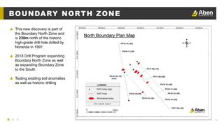 14
BOUNDARY NORTH ZONE
▲ This new discovery is part of
the Boundary North Zone and
is 230m north of the historic
high-grade drill hole drilled by
Noranda in 1991
▲ 2018 Drill Program expanding
Boundary North Zone as well
as expanding Boundary Zone
to the South
▲ Testing existing soil anomalies
as well as historic drilling
 