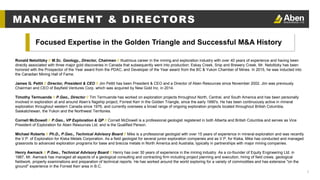 5
Ronald Netolitzky // M.Sc. Geology., Director, Chairman // Illustrious career in the mining and exploration industry with over 40 years of experience and having been
directly associated with three major gold discoveries in Canada that subsequently went into production: Eskay Creek, Snip and Brewery Creek. Mr. Netolitzky has been
honored with the Prospector of the Year award from the PDAC, and Developer of the Year award from the BC & Yukon Chamber of Mines. In 2015, he was inducted into
the Canadian Mining Hall of Fame.
James G. Pettit // Director, President & CEO // Jim Pettit has been President & CEO and a Director of Aben Resources since November 2002. Jim was previously
Chairman and CEO of Bayfield Ventures Corp. which was acquired by New Gold Inc. in 2014.
Timothy Termuende // P.Geo., Director // Tim Termuende has worked on exploration projects throughout North, Central, and South America and has been personally
involved in exploration at and around Aben’s flagship project, Forrest Kerr in the Golden Triangle, since the early 1990's. He has been continuously active in mineral
exploration throughout western Canada since 1976, and currently oversees a broad range of ongoing exploration projects located throughout British Columbia,
Saskatchewan, the Yukon and the Northwest Territories.
Cornell McDowell // P.Geo., VP Exploration & QP // Cornell McDowell is a professional geologist registered in both Alberta and British Columbia and serves as Vice
President of Exploration for Aben Resources Ltd. and is the Qualified Person.
Michael Roberts // Ph.D., P.Geo., Technical Advisory Board // Mike is a professional geologist with over 15 years of experience in mineral exploration and was recently
the V.P. of Exploration for Kiska Metals Corporation. As a field geologist for several junior exploration companies and as V.P. for Kiska, Mike has conducted and managed
grassroots to advanced exploration programs for base and breccia metals in North America and Australia, typically in partnerships with major mining companies.
Henry Awmack // P.Geo., Technical Advisory Board // Henry has over 30 years of experience in the mining industry. As a co-founder of Equity Engineering Ltd. in
1987, Mr. Awmack has managed all aspects of a geological consulting and contracting firm including project planning and execution, hiring of field crews, geological
fieldwork, property examinations and preparation of technical reports. He has worked around the world exploring for a variety of commodities and has extensive "on the
ground" experience in the Forrest Kerr area in B.C.
Focused Expertise in the Golden Triangle and Successful M&A History
MANAGEMENT & DIRECTORS
 