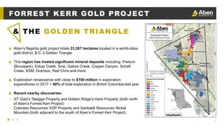 6
▲ Aben’s flagship gold project totals 23,397 hectares located in a world-class
gold district, B.C.’s Golden Triangle
▲ This region has hosted significant mineral deposits including: Pretium
(Brucejack), Eskay Creek, Snip, Galore Creek, Copper Canyon, Schaft
Creek, KSM, Granduc, Red Chris and more
▲ Exploration renaissance with close to $100 million in exploration
expenditures in 2017 = 40% of total exploration in British Columbia last year
▲ Recent nearby discoveries:
▴ GT Gold’s Tatogga Property and Golden Ridge’s Hank Property (both north
of Aben’s Forrest Kerr Project)
▴ Colorado Resources’ KSP Property and Garibaldi Resources’ Nickel
Mountain (both adjacent to the south of Aben’s Forrest Kerr Project)
& THE GOLDEN TRIANGLE
FORREST KERR GOLD PROJECT
 