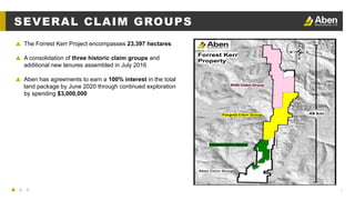 7
▲ The Forrest Kerr Project encompasses 23,397 hectares
▲ A consolidation of three historic claim groups and
additional new tenures assembled in July 2016
▲ Aben has agreements to earn a 100% interest in the total
land package by June 2020 through continued exploration
by spending $3,000,000
SEVERAL CLAIM GROUPS
 
