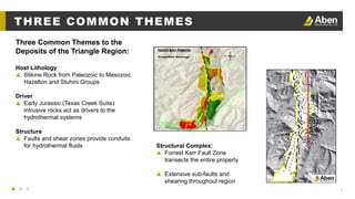 8
Three Common Themes to the
Deposits of the Triangle Region:
THREE COMMON THEMES
Host Lithology
▲ Stikine Rock from Paleozoic to Mesozoic
Hazelton and Stuhini Groups
Driver
▲ Early Jurassic (Texas Creek Suite)
intrusive rocks act as drivers to the
hydrothermal systems
Structure
▲ Faults and shear zones provide conduits
for hydrothermal fluids Structural Complex:
▲ Forrest Kerr Fault Zone
transects the entire property
▲ Extensive sub-faults and
shearing throughout region
 