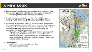 9
A NEW LOOK
▲ Data compilation study has been performed incorporating all historic data;
regional scale approach to exploration and knowledge is now possible
▴ Priority targets established – led to last year success
▲ Property wide historic exploration 130 drill holes – 20,057 metres,
including: 19,358 soil samples, 2,175 rock samples, 500 silt samples
▲ According to recent geologic studies by BC Geological Survey personnel,
there is striking evidence now available that may aid in the discovery process
in the region. They conclude that most of the major deposits in the region
occur within 2km of the regional stratigraphic contact (the red line
representing the Hazelton/Stuhini contact):
▴ “If you are near that red line and there’s a clastic sequence coupled
with large-scale faults (Forrest Kerr), then you might be in the
neighbourhood of BC’s next big deposit, and knowing that is a big
game changer for the explorers in the region, because it will get them
closer to making a discovery”
▲ Going forward:
▴ Expand on newly discovered Boundary Zone
▴ Test geochemical anomalies
 