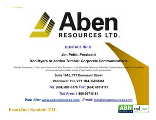 29
CONTACT INFO.
Jim Pettit: President
Don Myers or Jordan Trimble: Corporate Communications
Timothy Termuende, P. Geo. and a director of Aben Resources, is the Qualified Person as defined by National Instrument 43-101 and has
reviewed and approved the technical information in this presentation.
Suite 1610, 777 Dunsmuir Street
Vancouver, BC, V7Y 1K4, CANADA
Tel: (604) 687-3376 Fax: (604) 687-3119
Toll Free: 1-800-567-8181
Web Site: www.abenresources.com Email: info@abenresources.com
Frankfurt Symbol: E2LFrankfurt Symbol: E2L
 