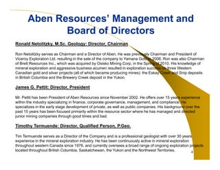 4
Aben Resources’ Management and
Board of Directors
Aben Resources’ Management and
Board of Directors
Ronald Netolitzky, M.Sc. Geology: Director, Chairman
Ron Netolitzky serves as Chairman and a Director of Aben. He was previously Chairman and President of
Viceroy Exploration Ltd. resulting in the sale of the company to Yamana Gold in 2006. Ron was also Chairman
of Brett Resources Inc., which was acquired by Osisko Mining Corp. in the Spring of 2010. His knowledge of
mineral exploration and aggressive business acumen resulted in exploration success on three Western
Canadian gold and silver projects (all of which became producing mines): the Eskay Creek and Snip deposits
in British Columbia and the Brewery Creek deposit in the Yukon.
James G. Pettit: Director, President
Mr. Pettit has been President of Aben Resources since November 2002. He offers over 15 years experience
within the industry specializing in finance, corporate governance, management, and compliance. He
specializes in the early stage development of private, as well as public companies. His background over the
past 15 years has been focused primarily within the resource sector where he has managed and directed
junior mining companies through good times and bad.
Timothy Termuende: Director, Qualified Person, P.Geo.
Tim Termuende serves as a Director of the Company and is a professional geologist with over 30 years
experience in the mineral exploration industry. He has been continuously active in mineral exploration
throughout western Canada since 1976, and currently oversees a broad range of ongoing exploration projects
located throughout British Columbia, Saskatchewan, the Yukon and the Northwest Territories.
 