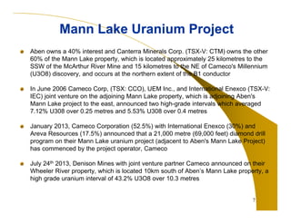 Aben owns a 40% interest and Canterra Minerals Corp. (TSX-V: CTM) owns the other
60% of the Mann Lake property, which is located approximately 25 kilometres to the
SSW of the McArthur River Mine and 15 kilometres to the NE of Cameco's Millennium
(U3O8) discovery, and occurs at the northern extent of the B1 conductor
In June 2006 Cameco Corp, (TSX: CCO), UEM Inc., and International Enexco (TSX-V:
IEC) joint venture on the adjoining Mann Lake property, which is adjoining Aben's
Mann Lake project to the east, announced two high-grade intervals which averaged
7.12% U308 over 0.25 metres and 5.53% U308 over 0.4 metres
January 2013, Cameco Corporation (52.5%) with International Enexco (30%) and
Areva Resources (17.5%) announced that a 21,000 metre (69,000 feet) diamond drill
program on their Mann Lake uranium project (adjacent to Aben's Mann Lake Project)
has commenced by the project operator, Cameco
July 24th 2013, Denison Mines with joint venture partner Cameco announced on their
Wheeler River property, which is located 10km south of Aben’s Mann Lake property, a
high grade uranium interval of 43.2% U3O8 over 10.3 metres
7
Mann Lake Uranium ProjectMann Lake Uranium Project
 