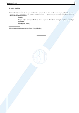 NBR 10520:2002 7
No rodapé da página:
_________________
1
Se a tendência à universalização das representações sobre a periodização dos ciclos de vida desrespeita a especificidade dos valores
culturais de vários grupos, ela é condição para a constituição de adesões e grupos de pressão integrados à moralização de tais formas
de inserção de crianças e de jovens.
No texto:
Os pais estão sempre confrontados diante das duas alternativas: vinculação escolar ou vinculação
profissional.4
No rodapé da página:
_________________
4
Sobre essa opção dramática, ver também Morice (1996, p. 269-290).
________________
Cópia não autorizada
 