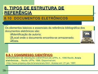 8. TIPOS DE ESTRUTURA DE
 8. TIPOS DE ESTRUTURA DE
 REFERÊNCIA
 REFERÊNCIA
 8.10 DOCUMENTOS ELETRÔNICOS
 8.10 DOCUMENTOS ELETRÔNICOS

 Os elementos básicos e essenciais da referência bibliográfica dos
  Os elementos básicos e essenciais da referência bibliográfica dos
 documentos eletrônicos são:
  documentos eletrônicos são:
     Identificação de autoria;
     Identificação de autoria;
     Local onde o documento encontra-se armazenado;
     Local onde o documento encontra-se armazenado;
     Data.
     Data.



     8.8.1 CONGRESSO CIENTÍFICO
     8.8.1 CONGRESSO CIENTÍFICO
     CONGRESSO DE INICIAÇÃO CIENTÍFICA DA UFPe, 4., 1996 Recife. Anais
      CONGRESSO DE INICIAÇÃO CIENTÍFICA DA UFPe, 4., 1996 Recife. Anais
     eletrônicos... Recife: UFPe, 1996. Disponível em:
      eletrônicos... Recife: UFPe, 1996. Disponível em:
     <http://www.propesq.ufpe.br/anais/anais.htm>. Acesso em: 21 jan. 1997.
      <http://www.propesq.ufpe.br/anais/anais.htm>. Acesso em: 21 jan. 1997.


16
 