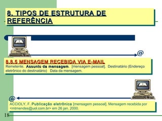 8. TIPOS DE ESTRUTURA DE
 8. TIPOS DE ESTRUTURA DE
 REFERÊNCIA
 REFERÊNCIA




                                                                          @
8.8.5 MENSAGEM RECEBIDA VIA E-MAIL
8.8.5 MENSAGEM RECEBIDA VIA E-MAIL
Remetente.  Assunto da mensagem.  [mensagem pessoal].  Destinatário (Endereço
 Remetente.  Assunto da mensagem [mensagem pessoal].  Destinatário (Endereço
                               mensagem. 
                               mensagem
eletrônico do destinatário)    Data da mensagem.
 eletrônico do destinatário) Data da mensagem.




 @ F. Publicação eletrônica [mensagem pessoal]. Mensagem recebida por
 ACCIOLY,
      ACCIOLY, F. Publicação eletrônica [mensagem pessoal]. Mensagem recebida por
     <mtmendes@uol.com.br> em 26 jan. 2000.
      <mtmendes@uol.com.br> em 26 jan. 2000.
18
 