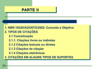 PARTE II
           PARTE II



 1. NBR-10520/AGOSTO/2002: Conceito e Objetivo
 1. NBR-10520/AGOSTO/2002: Conceito e Objetivo
 2. TIPOS DE CITAÇÕES
 2. TIPOS DE CITAÇÕES
    2.1 Conceituação
     2.1 Conceituação
    2.1.1. Citações livres ou indiretas
     2.1.1. Citações livres ou indiretas
    2.1.2 Citações textuais ou diretas
     2.1.2 Citações textuais ou diretas
    2.1.3 Citações de citação
     2.1.3 Citações de citação
    2.1.4 Citações eletrônicas
     2.1.4 Citações eletrônicas
 3. CITAÇÕES EM ALGUNS TIPOS DE SUPORTES
 3. CITAÇÕES EM ALGUNS TIPOS DE SUPORTES

20
 