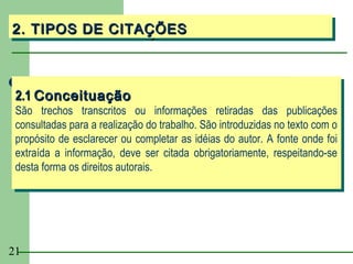 2. TIPOS DE CITAÇÕES
2. TIPOS DE CITAÇÕES



 2.1 Conceituação
 2.1 Conceituação
 São trechos transcritos ou informações retiradas das publicações
  São trechos transcritos ou informações retiradas das publicações
 consultadas para a realização do trabalho. São introduzidas no texto com o
  consultadas para a realização do trabalho. São introduzidas no texto com o
 propósito de esclarecer ou completar as idéias do autor. A fonte onde foi
  propósito de esclarecer ou completar as idéias do autor. A fonte onde foi
 extraída a informação, deve ser citada obrigatoriamente, respeitando-se
  extraída a informação, deve ser citada obrigatoriamente, respeitando-se
 desta forma os direitos autorais.
  desta forma os direitos autorais.




21
 