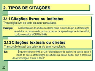 2. TIPOS DE CITAÇÕES
2. TIPOS DE CITAÇÕES

2.1.1 Citações livres ou indiretas
2.1.1 Citações livres ou indiretas
Transcrição livre do texto do autor consultado.
 Transcrição livre do texto do autor consultado.
Exemplo:
 Exemplo:       A alfabetização de adultos na classe baixa éémaior do que aaalfabetização
                 A alfabetização de adultos na classe baixa maior do que alfabetização
            de adultos na classe média, pois ooprocesso de aprendizagem éélenta eedifícil,
             de adultos na classe média, pois processo de aprendizagem lenta difícil,
             conforme explica MORAN (1999).
              conforme explica MORAN (1999).

 2.1.2 Citações textuais ou diretas
 2.1.2 Citações textuais ou diretas
 Transcrição textual das palavras do autor consultado.
  Transcrição textual das palavras do autor consultado.
 Ex:
  Ex:       Segundo Moran (1999, p.123) “alfabetização de adultos na classe baixa éé
             Segundo Moran (1999, p.123) “alfabetização de adultos na classe baixa
            maior do que aa alfabetização de adultos na classe média, pois oo processo
             maior do que alfabetização de adultos na classe média, pois processo
        de aprendizagem éélenta eedifícil.”
         de aprendizagem lenta difícil.”


22
 