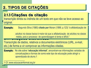 2. TIPOS DE CITAÇÕES
2. TIPOS DE CITAÇÕES
 2.1.3 Citações de citação
 2.1.3 Citações de citação
 transcrição direta ou indireta de um texto em que não se teve acesso ao
  transcrição direta ou indireta de um texto em que não se teve acesso ao
 original.
  original.
 Exemplo:
  Exemplo:     Segundo Silva (1985) citado por Moran (1999, p.123) “a alfabetização de
                Segundo Silva (1985) citado por Moran (1999, p.123) “a alfabetização de

          adultos na classe baixa éémaior do que aaalfabetização de adultos na classe
           adultos na classe baixa maior do que alfabetização de adultos na classe
           média, pois ooprocesso de aprendizagem éélenta eedifícil.”
        Citações eletrônicas
 2.1.4 Citações eletrônicas
            média, pois processo de aprendizagem lenta difícil.”
 2.1.4 Citações eletrônicas
 Transcrição de dados, relativos a documentos eletrônicos (URL, e-mail,
  Transcrição de dados, relativos a documentos eletrônicos (URL, e-mail,
 etc.) de forma a vir comprovar as informações citadas.
  etc.) de forma a vir comprovar as informações citadas.
 Exemplo: No site sobre “educação informal”, encontram-se informações variadas de
  Exemplo: No site sobre “educação informal”, encontram-se informações variadas de
             conceituações eeformas de como este tipo de educação pode atingir oo
              conceituações formas de como este tipo de educação pode atingir
             aprendizado do aluno.1
              aprendizado do aluno.1
 __________________
  __________________
 11Cf. www.educacainformal.org.br
    Cf. www.educacainformal.org.br
23
 