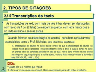 2. TIPOS DE CITAÇÕES
  2. TIPOS DE CITAÇÕES
   2.1.5 Transcrições de texto
   2.1.5 Transcrições de texto
     As transcrições de texto com mais de três linhas devem ser destacadas
      As transcrições de texto com mais de três linhas devem ser destacadas
   com recuo de 4 cm (2 tabs) da margem esquerda, com letra menor que a
    com recuo de 4 cm (2 tabs) da margem esquerda, com letra menor que a
   do texto utilizado e sem as aspas.
    do texto utilizado e sem as aspas.
       Quando falamos de alfabetização de adultos, seria bom consultarmos
       Quando falamos de alfabetização de adultos, seria bom consultarmos
    especialistas como o Prof. Nicholas, que assim se expressa:
     especialistas como o Prof. Nicholas, que assim se expressa:
           A alfabetização de adultos na classe baixa éémaior do que aaalfabetização de adultos na
            A alfabetização de adultos na classe baixa maior do que alfabetização de adultos na
           classe média, pois ooprocesso de aprendizagem éélenta eedifícil eecusta aaatingir no aluno
            classe média, pois processo de aprendizagem lenta difícil custa atingir no aluno
          um grande baixo de conteúdo aplicado em sala de aula. Vale aapena investir na aula prática
           um grande baixo de conteúdo aplicado em sala de aula. Vale pena investir na aula prática
          para logo em seguida partir para aaaaaula teórica, ooaluno ficará menos confuso eeaprenderá
           para logo em seguida partir para     aula teórica, aluno ficará menos confuso aprenderá
          mais (NICHOLAS, 1983, p. 134).
          mais (NICHOLAS, 1983, p. 134).

      DICA:
      DICA:
      •“Citado por” ééoomesmo que “Apud”.
       •“Citado por”     mesmo que “Apud”.
 24 •Evitar usar muitas notas de rodapé. Usar o necessário para não poluir o trabalho.
© GCS, 2003
       •Evitar usar muitas notas de rodapé. Usar o necessário para não poluir o trabalho.
 