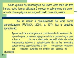 Ainda quanto às transcrições de textos com mais de três
 linhas, outra forma utilizada é colocar o sobrenome do autor,
 ano da obra e página, ao longo do texto corrente, assim:

             Ao se referir à complexidade do tema sobre
  aprendizagem, FRANÇA (2001, p. 107), faz a seguinte
  apreciação:
          Apesar de toda a abrangência e complexidade do fenômeno da
          aprendizagem, a psicopedagogia caminha a passos largos para
          a busca          de uma identidade, especificidade de ação,
          fundamentos teóricos e aplicabilidade. Ela se fez necessária
          porque outras especialidades já não    conseguiam responder
          aos     desafios surgidos no âmbito das escolas na
  atualidade.
25
 