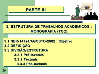 PARTE III
             PARTE III



     3. ESTRUTURA DE TRABALHOS ACADÊMICOS ::
     3. ESTRUTURA DE TRABALHOS ACADÊMICOS
                MONOGRAFIA (TCC)
                MONOGRAFIA (TCC)

 3.1 NBR-14724/AGOSTO-2002 :: Objetivo
 3.1 NBR-14724/AGOSTO-2002 Objetivo
 3.2 DEFINIÇÃO
 3.2 DEFINIÇÃO
 3.3 DIVISÃO/ESTRUTURA
 3.3 DIVISÃO/ESTRUTURA
       3.3.1 Pré-textuais
       3.3.1 Pré-textuais
       3.3.2 Textuais
       3.3.2 Textuais
         3.3.3 Pós-textuais
         3.3.3 Pós-textuais
26
 