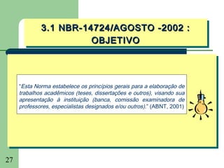 3.1 NBR-14724/AGOSTO -2002 ::
             3.1 NBR-14724/AGOSTO -2002
                       OBJETIVO
                       OBJETIVO



     “Esta Norma estabelece os princípios gerais para a elaboração de
     trabalhos acadêmicos (teses, dissertações e outros), visando sua
     apresentação à instituição (banca, comissão examinadora de
     professores, especialistas designados e/ou outros).” (ABNT, 2001)




27
 