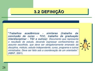 3.2 DEFINIÇÃO
                             3.2 DEFINIÇÃO




     “ Trabalhos acadêmicos - similares (trabalho de
     conclusão de curso - TCC, trabalho de graduação
     interdisciplinar - TGI e outros): Documento que representa
     o resultado de estudo, devendo expressar conhecimentos do
     assunto escolhido, que deve ser obrigatoriamente emanado da
     disciplina, módulo, estudo independente, curso, programa e outros
     ministrados. Deve ser feito sob a coordenação de um orientador.”
     (ABNT, 2001)




28
 